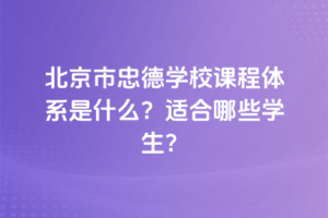 北京市忠德學(xué)校課程體系是什么？適合哪些學(xué)生？