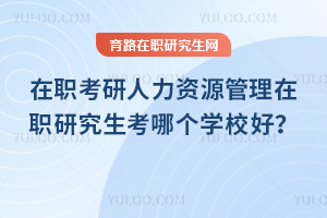在職考研人力資源管理在職研究生考哪個學(xué)校好？