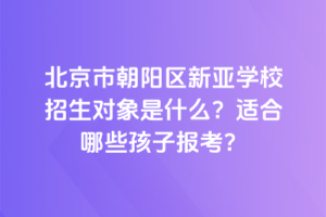 北京市朝陽(yáng)區(qū)新亞學(xué)校招生對(duì)象是什么？適合哪些孩子報(bào)考？